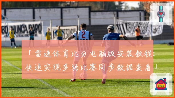 「雷速体育比分电脑版安装教程：快速实现多场比赛同步数据查看」