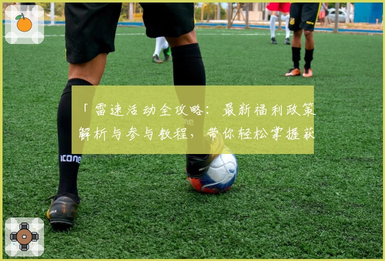 「雷速活动全攻略：最新福利政策解析与参与教程，带你轻松掌握获取机会」