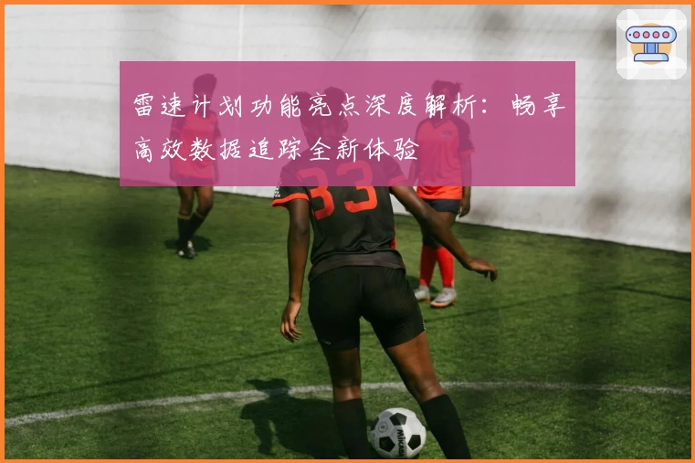 雷速计划功能亮点深度解析：畅享高效数据追踪全新体验