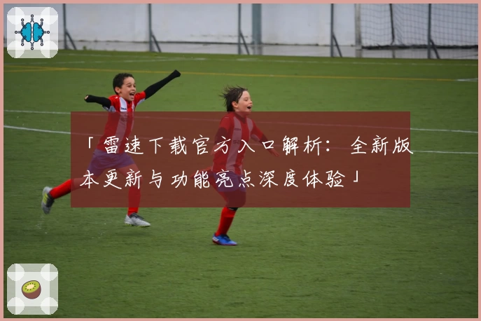 「雷速下载官方入口解析:全新版本更新与功能亮点深度体验」